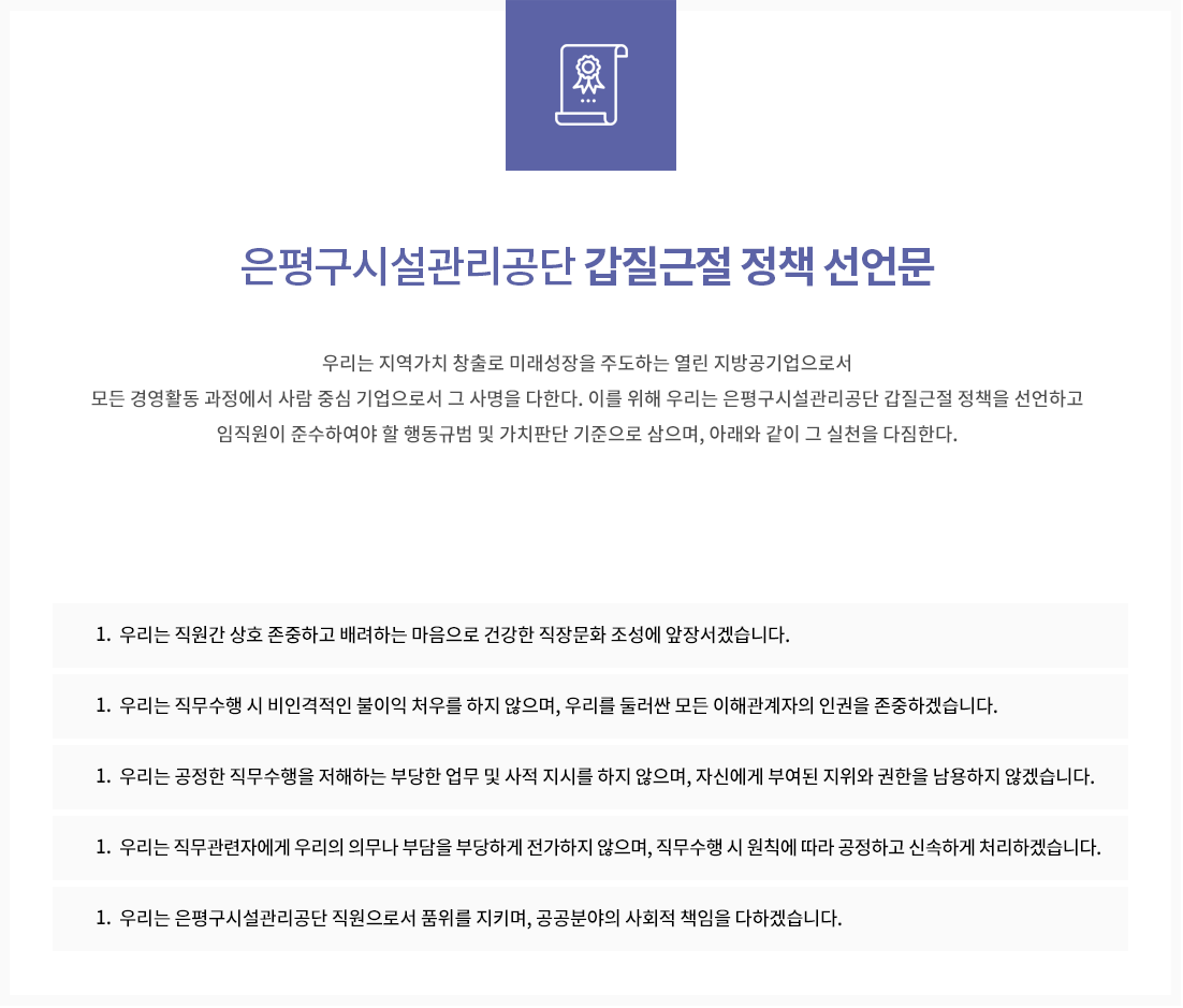은평구시설관리공단 갑질근절 정책 선언문
우리는 지역가치 창출로 미래성장을 주도하는 열린 지방공기업으로서 모든 경영활동 과정에서 사람 중심 기업으로서 그 사명을 다한다.
이를 위해 우리는 은평구시설관리공단 갑질근절 정책을 선언하고 임직원이 준수아여야 할 행동규범 및 가치판단 기준으로 삼으며, 아래와 같이 그 실천을 다짐한다.
하나, 우리는 인간의 존엄과 가치를 최우선으로 하는 경영을 하겠습니다.
1. 우리는 직원간 상호 존중하고 배려하는 마음으로 건강한 직장문화 조성에 앞장서겠습니다.
1. 우리는 직무수행 시 비인격적인 불이익 처우를 하지 않으며, 우리를 둘러싼 모든 이해관계자의 인권을 존중하겠습니다.
1. 우리는 공정한 직무수행을 저해하는 부당한 업무 및 사적 지시를 하지 않으며, 자신에게 부여된 지위와 권한을 남용하지 않겠습니다.
1. 우리는 직무관련자에게 우리의 의무나 부담을 부당하게 전가하지 않으며, 직무수행 시 원칙에 따라 공정하고 신속하게 처리하겠습니다.
1. 우리는 은평구시설관리공단 직원으로서 품위를 지키며, 공공분야의 사회적 책임을 다하겠습니다.