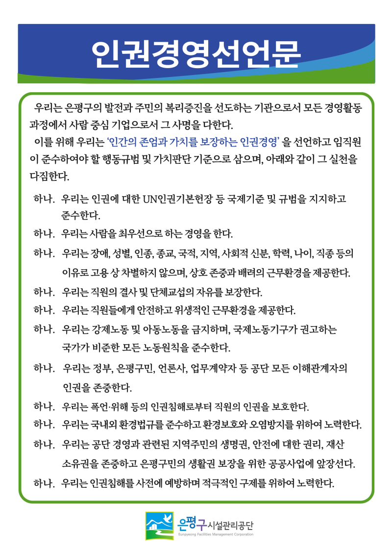 

인권경영선언문
우리는 은평구의 발전과 주민의 복리증진을 선도하는 기관으로서 모든 경영활동 과정에서 사람중심 기업으로서 그 사명을 다한다.
이를 위해 우리는 '인간의 존엄과 가치를 보장하는 인권경영'을 선언하고 임직원 이 준수하여야 할 행동규범 및 가치판단 기준으로 삼으며, 아래와 같이 그 실천을 다짐한다.
하나. 우리는 인권에 대한 UN인권기본헌장 등 국제기준 및 규범을 지지하고
준수한다.
하나. 우리는 사람을 최우선으로 하는 경영을 한다.
하나. 우리는 장애, 성별, 인종, 종교, 국적, 지역, 사회적 신분, 학력, 나이, 직종 등의 이유로 고용상 차별하지 않으며, 상호 존중과 배려의 근무환경을 제공한다.
하나. 우리는 직원의 결사 및 단체교섭의 자유를 보장한다.
하나. 우리는 직원들에게 안전하고 위생적인 근무환경을 제공한다.
하나. 우리는 강제노동 및 아동노동을 금지하며, 국제노동기구가 권고하는
국가가 비준한 모든 노동원칙을 준수한다.
하나. 우리는 정부, 은평구민, 언론사, 업무계약자 등 공단 모든 이해관계자의
인권을 존중한다.
하나. 우리는 폭언·위해 등의 인권침해로부터 직원의 인권을 보호한다.
하나. 우리는 국내외 환경법규를 준수하고 환경보호와 오염방지를 위하여 노력한다. 하나. 우리는 공단 경영과 관련된 지역주민의 생명권, 안전에 대한 권리, 재산 소유권을 존중하고 은평구민의 생활권 보장을 위한 공공사업에 앞장선다. 하나. 우리는 인권침해를 사전에 예방하며 적극적인 구제를 위하여 노력한다.
은평구시설관리공단